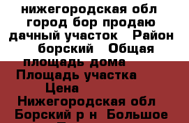 нижегородская обл. город бор продаю дачный участок › Район ­ борский › Общая площадь дома ­ 20 › Площадь участка ­ 4 › Цена ­ 120 000 - Нижегородская обл., Борский р-н, Большое Пикино рп Недвижимость » Дома, коттеджи, дачи продажа   